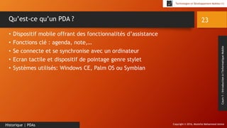 Copyright © 2016, Mostefai Mohammed Amine
Technologies et Développement Mobiles (1)
Cours1:Introductionàl’InformatiqueMobile
• Dispositif mobile offrant des fonctionnalités d’assistance
• Fonctions clé : agenda, note,…
• Se connecte et se synchronise avec un ordinateur
• Ecran tactile et dispositif de pointage genre stylet
• Systèmes utilisés: Windows CE, Palm OS ou Symbian
23
Historique | PDAs
Qu’est-ce qu’un PDA ?
 
