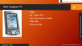 Copyright © 2016, Mostefai Mohammed Amine
Technologies et Développement Mobiles (1)
Cours1:Introductionàl’InformatiqueMobile
• 2004
• OS : Palm OS 5
• Cpu Intel Xscale 416Mhz
• RAM 64M
• Ecran tactile
25
Historique | PDAs
Palm Tungsten T5
Source : http://www.commentcamarche.net
 