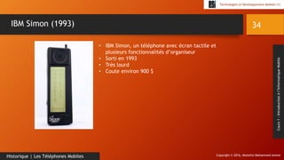 Copyright © 2016, Mostefai Mohammed Amine
Technologies et Développement Mobiles (1)
Cours1:Introductionàl’InformatiqueMobile
34
Historique | Les Téléphones Mobiles
IBM Simon (1993)
• IBM Simon, un téléphone avec écran tactile et
plusieurs fonctionnalités d’organiseur
• Sorti en 1993
• Très lourd
• Coute environ 900 $
 