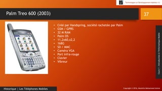 Copyright © 2016, Mostefai Mohammed Amine
Technologies et Développement Mobiles (1)
Cours1:Introductionàl’InformatiqueMobile
37
Historique | Les Téléphones Mobiles
Palm Treo 600 (2003)
• Créé par Handspring, société rachetée par Palm
• GSM / GPRS
• 32 M RAM
• Palm OS
• 11,2x60,x2,2
• 168G
• SD / MMC
• Caméra VGA
• Port infra-rouge
• Clavier
• Vibreur
 