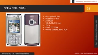 Copyright © 2016, Mostefai Mohammed Amine
Technologies et Développement Mobiles (1)
Cours1:Introductionàl’InformatiqueMobile
38
Historique | Les Téléphones Mobiles
Nokia N70 (2006)
• OS : Symbian S60
• Bluetooth / USB
• 21M RAM
• 108,8x53x21,8 mm
• 126 g
• Ecran TFT 256K
• Double caméra 2MP / VGA
 