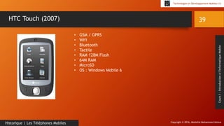 Copyright © 2016, Mostefai Mohammed Amine
Technologies et Développement Mobiles (1)
Cours1:Introductionàl’InformatiqueMobile
39
Historique | Les Téléphones Mobiles
HTC Touch (2007)
• GSM / GPRS
• Wifi
• Bluetooth
• Tactile
• RAM 128M Flash
• 64M RAM
• MicroSD
• OS : Windows Mobile 6
 
