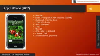 Copyright © 2016, Mostefai Mohammed Amine
Technologies et Développement Mobiles (1)
Cours1:Introductionàl’InformatiqueMobile
40
Historique | Les Téléphones Mobiles
Apple iPhone (2007)
• Mini-SIM
• Ecran TFT capacitif, 16M couleurs, 320x480
• Multitouch / Gorilla Glass
• 115x61x11,6 mm
• Wifi / bluetooth
• 135g
• OS : iOS
• CPU : ARM 11, 412 MHZ
• Camera : 2MP
• Accéléromètre, proximité
 