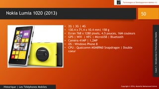Copyright © 2016, Mostefai Mohammed Amine
Technologies et Développement Mobiles (1)
Cours1:Introductionàl’InformatiqueMobile
50
Historique | Les Téléphones Mobiles
Nokia Lumia 1020 (2013)
• 2G | 3G | 4G
• 130.4 x 71.4 x 10.4 mm| 158 g
• Ecran 768 x 1280 pixels, 4.5 pouces, 16M couleurs
• GPS | Wifi | NFC | MicroUSB | Bluetooth
• Caméra 41MP | 1,2MP
• OS : Windows Phone 8
• CPU : Qualcomm MSM8960 Snapdragon | Double
coeur
 