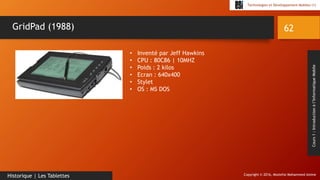 Copyright © 2016, Mostefai Mohammed Amine
Technologies et Développement Mobiles (1)
Cours1:Introductionàl’InformatiqueMobile
62
Historique | Les Tablettes
GridPad (1988)
• Inventé par Jeff Hawkins
• CPU : 80C86 | 10MHZ
• Poids : 2 kilos
• Ecran : 640x400
• Stylet
• OS : MS DOS
 