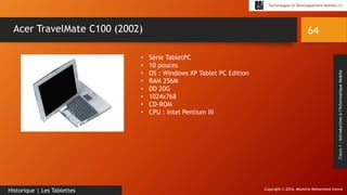 Copyright © 2016, Mostefai Mohammed Amine
Technologies et Développement Mobiles (1)
Cours1:Introductionàl’InformatiqueMobile
64
Historique | Les Tablettes
Acer TravelMate C100 (2002)
• Série TabletPC
• 10 pouces
• OS : Windows XP Tablet PC Edition
• RAM 256M
• DD 20G
• 1024x768
• CD-ROM
• CPU : Intel Pentium III
 