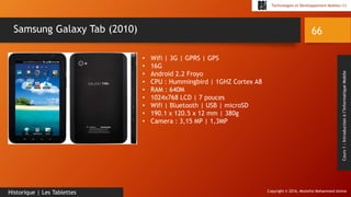 Copyright © 2016, Mostefai Mohammed Amine
Technologies et Développement Mobiles (1)
Cours1:Introductionàl’InformatiqueMobile
66
Historique | Les Tablettes
Samsung Galaxy Tab (2010)
• Wifi | 3G | GPRS | GPS
• 16G
• Android 2.2 Froyo
• CPU : Hummingbird | 1GHZ Cortex A8
• RAM : 640M
• 1024x768 LCD | 7 pouces
• Wifi | Bluetooth | USB | microSD
• 190.1 x 120.5 x 12 mm | 380g
• Camera : 3,15 MP | 1,3MP
 