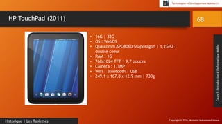 Copyright © 2016, Mostefai Mohammed Amine
Technologies et Développement Mobiles (1)
Cours1:Introductionàl’InformatiqueMobile
68
Historique | Les Tablettes
HP TouchPad (2011)
• 16G | 32G
• OS : WebOS
• Qualcomm APQ8060 Snapdragon | 1,2GHZ |
double coeur
• RAM : 1G
• 768x1024 TFT | 9,7 pouces
• Caméra : 1,3MP
• Wifi | Bluetooth | USB
• 249.1 x 167.8 x 12.9 mm | 730g
 