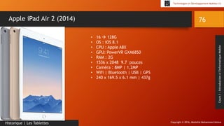 Copyright © 2016, Mostefai Mohammed Amine
Technologies et Développement Mobiles (1)
Cours1:Introductionàl’InformatiqueMobile
76
Historique | Les Tablettes
Apple iPad Air 2 (2014)
• 16  128G
• OS : iOS 8.1
• CPU : Apple A8X
• GPU: PowerVR GXA6850
• RAM : 2G
• 1536 x 2048 9.7 pouces
• Caméra : 8MP | 1,2MP
• Wifi | Bluetooth | USB | GPS
• 240 x 169.5 x 6.1 mm | 437g
 