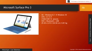 Copyright © 2016, Mostefai Mohammed Amine
Technologies et Développement Mobiles (1)
Cours1:Introductionàl’InformatiqueMobile
79
Historique | Les Tablettes
Microsoft Surface Pro 3
• OS : Windows 8.1  Windows 10
• CPU : I3  i7
• 2160x1440 12 pouces
• Wifi | Bluetooth | USB
• 29.30 x 0.93 X 20.50 cm| 0.81 kg
 