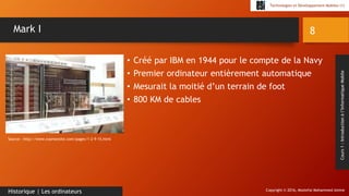 Copyright © 2016, Mostefai Mohammed Amine
Technologies et Développement Mobiles (1)
Cours1:Introductionàl’InformatiqueMobile
• Créé par IBM en 1944 pour le compte de la Navy
• Premier ordinateur entièrement automatique
• Mesurait la moitié d’un terrain de foot
• 800 KM de cables
8
Historique | Les ordinateurs
Mark I
Source : http://www.svpmonsite.com/pages/1-2-9-15.html
 