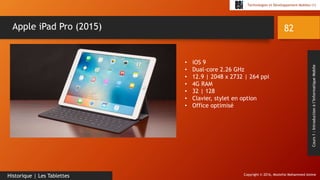 Copyright © 2016, Mostefai Mohammed Amine
Technologies et Développement Mobiles (1)
Cours1:Introductionàl’InformatiqueMobile
82
Historique | Les Tablettes
Apple iPad Pro (2015)
• iOS 9
• Dual-core 2.26 GHz
• 12.9 | 2048 x 2732 | 264 ppi
• 4G RAM
• 32 | 128
• Clavier, stylet en option
• Office optimisé
 