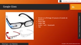 Copyright © 2016, Mostefai Mohammed Amine
Technologies et Développement Mobiles (1)
Cours1:Introductionàl’InformatiqueMobile
86
Historique | Les Tablettes
Google Glass
• Simule un affichage 25 pouces à 8 pieds de
distance
• Photo 5MP
• Vidéo 7MP
• Audio / wifi / bluetooth
• 16G
 