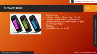 Copyright © 2016, Mostefai Mohammed Amine
Technologies et Développement Mobiles (1)
Cours1:Introductionàl’InformatiqueMobile
87
Historique | Les Tablettes
Microsoft Band
• Tracker fitness
• Affichage : 11mm x 33mm, 1.4 p, 320x106
• Capteurs : accéléromètre, gyromètre, GPS,
lumière ambiente, UV, température de la peau,
capacitif, galvanique
• Bluetooth
• Compatible avec tous les OS
 