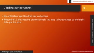 Copyright © 2016, Mostefai Mohammed Amine
Technologies et Développement Mobiles (1)
Cours1:Introductionàl’InformatiqueMobile
• Un ordinateur qui tiendrait sur un bureau
• Répondrait à des besoins professionnels tels que la bureautique ou de loisirs
tels que les jeux
9
Historique | Les ordinateurs
L’ordinateur personnel
 