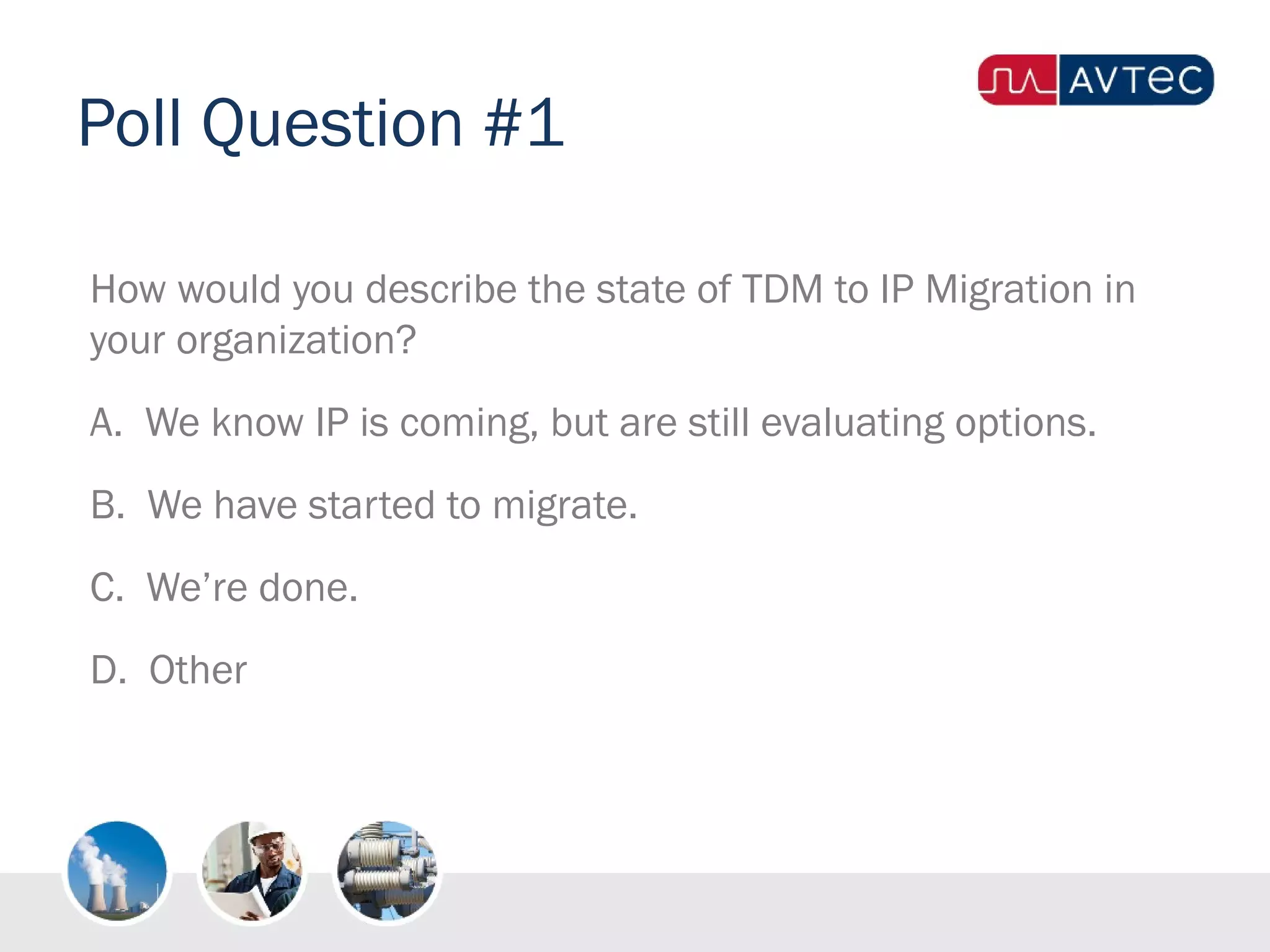 Poll Question #1
How would you describe the state of TDM to IP Migration in
your organization?
A. We know IP is coming, but are still evaluating options.
B. We have started to migrate.
C. We’re done.
D. Other
 