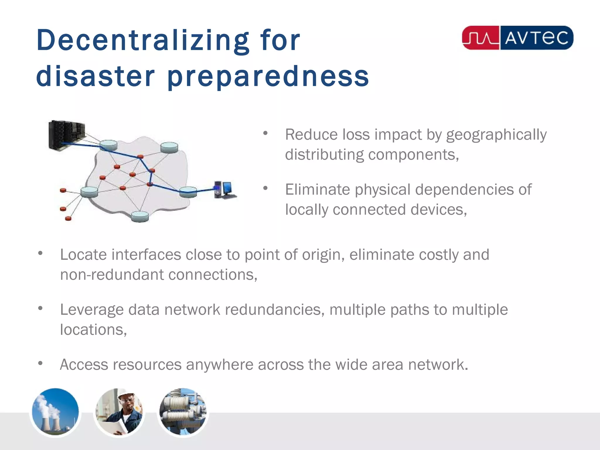 Decentralizing for
disaster preparedness
• Reduce loss impact by geographically
distributing components,
• Eliminate physical dependencies of
locally connected devices,
• Locate interfaces close to point of origin, eliminate costly and
non-redundant connections,
• Leverage data network redundancies, multiple paths to multiple
locations,
• Access resources anywhere across the wide area network.
 