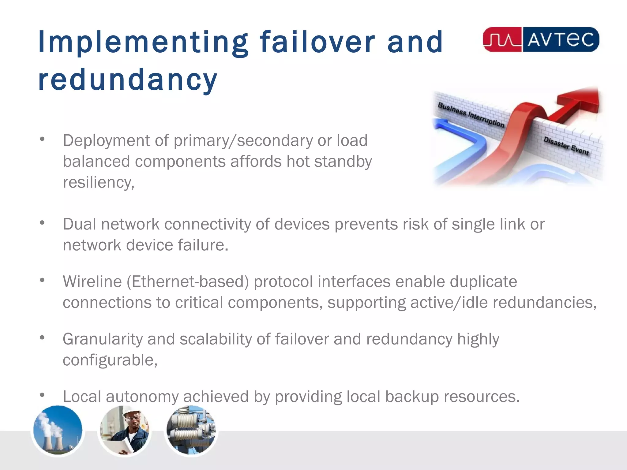 Implementing failover and
redundancy
• Deployment of primary/secondary or load
balanced components affords hot standby
resiliency,
• Dual network connectivity of devices prevents risk of single link or
network device failure.
• Wireline (Ethernet-based) protocol interfaces enable duplicate
connections to critical components, supporting active/idle redundancies,
• Granularity and scalability of failover and redundancy highly
configurable,
• Local autonomy achieved by providing local backup resources.
 