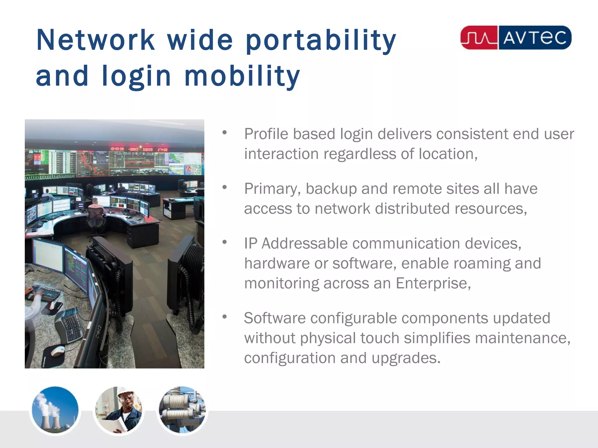 Network wide portability
and login mobility
• Profile based login delivers consistent end user
interaction regardless of location,
• Primary, backup and remote sites all have
access to network distributed resources,
• IP Addressable communication devices,
hardware or software, enable roaming and
monitoring across an Enterprise,
• Software configurable components updated
without physical touch simplifies maintenance,
configuration and upgrades.
 