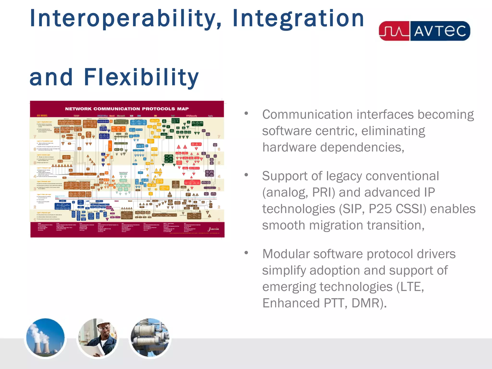 Interoperability, Integration
and Flexibility
• Communication interfaces becoming
software centric, eliminating
hardware dependencies,
• Support of legacy conventional
(analog, PRI) and advanced IP
technologies (SIP, P25 CSSI) enables
smooth migration transition,
• Modular software protocol drivers
simplify adoption and support of
emerging technologies (LTE,
Enhanced PTT, DMR).
 