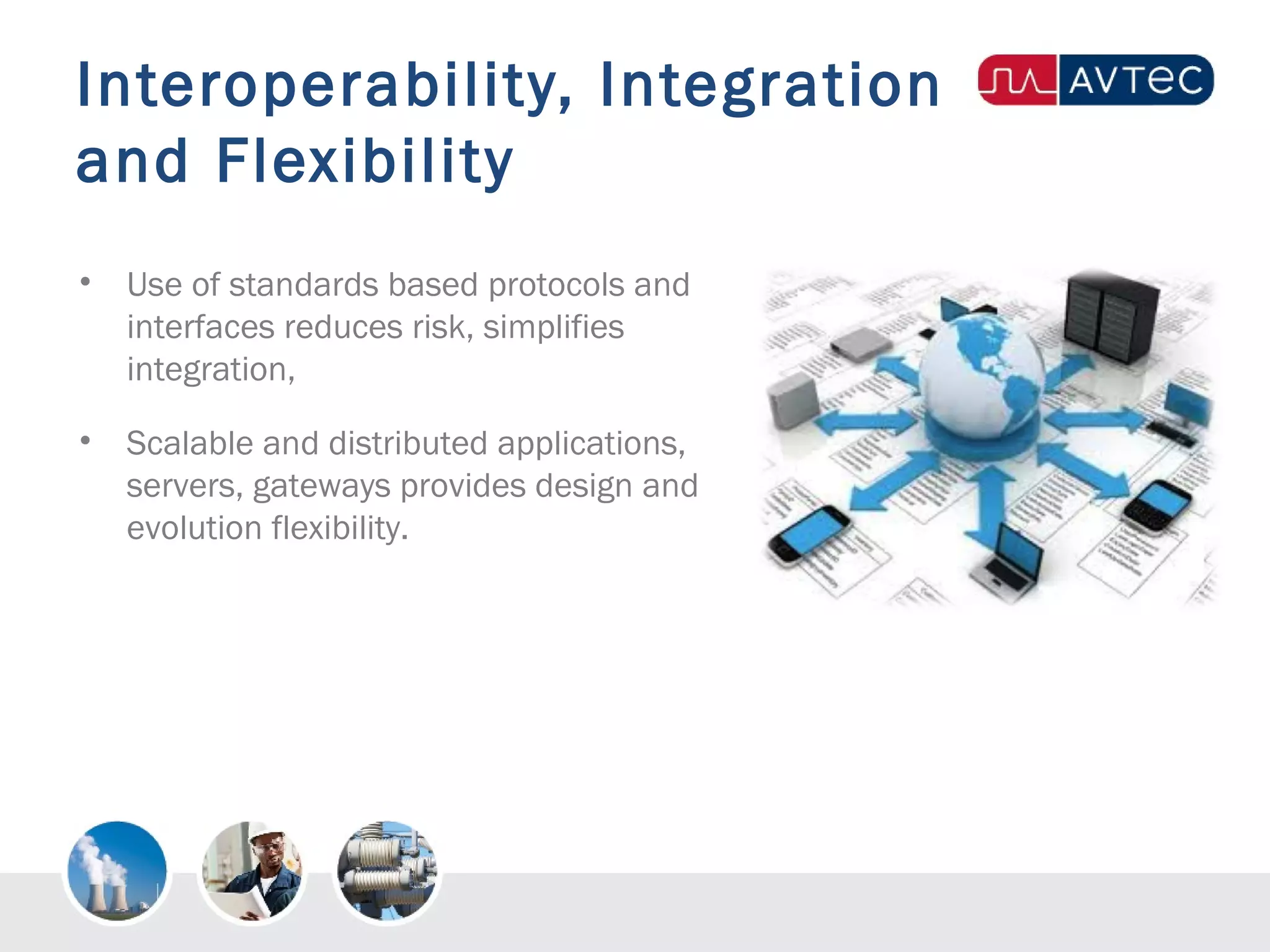 Interoperability, Integration
and Flexibility
• Use of standards based protocols and
interfaces reduces risk, simplifies
integration,
• Scalable and distributed applications,
servers, gateways provides design and
evolution flexibility.
 