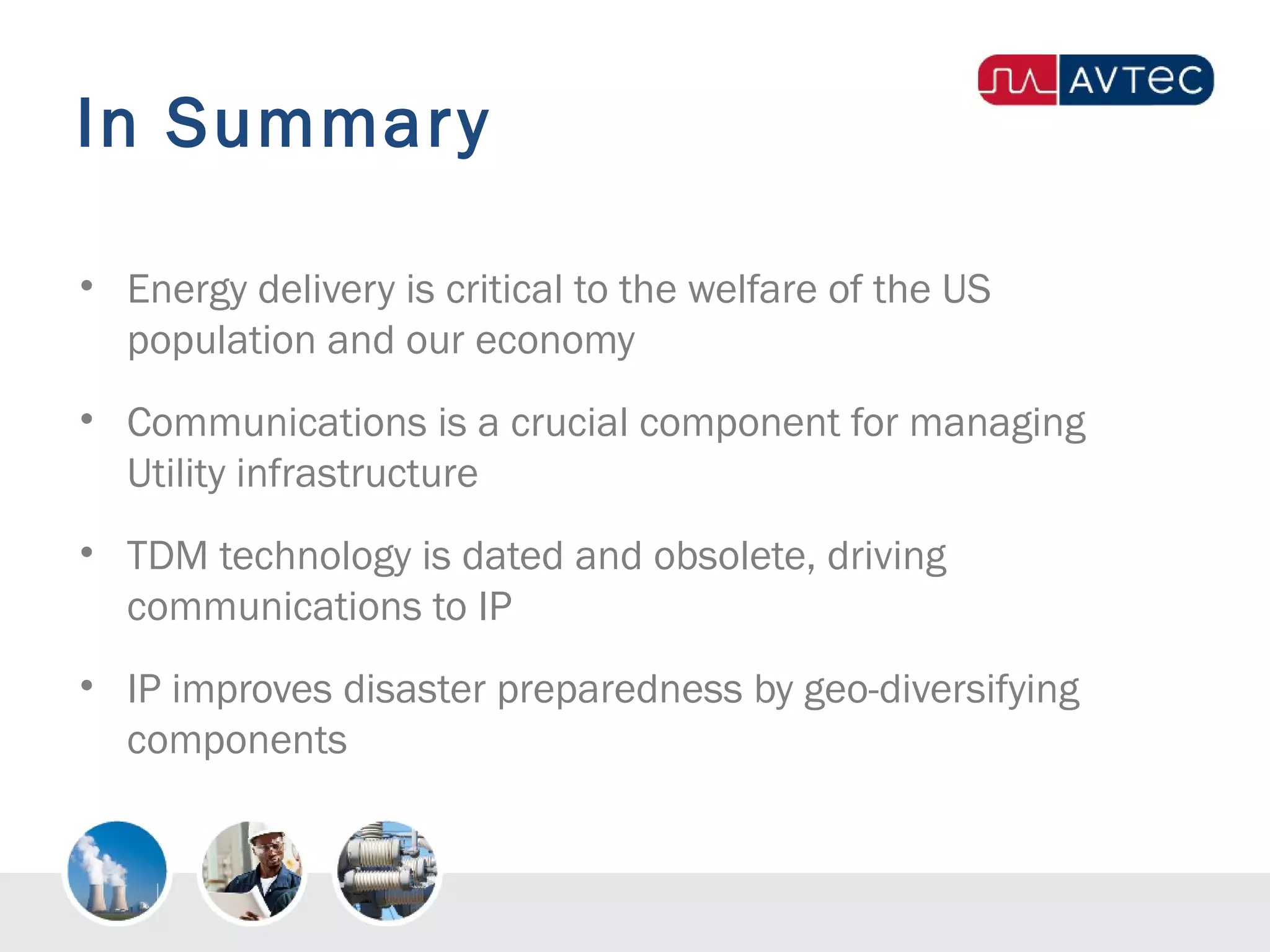In Summary
• Energy delivery is critical to the welfare of the US
population and our economy
• Communications is a crucial component for managing
Utility infrastructure
• TDM technology is dated and obsolete, driving
communications to IP
• IP improves disaster preparedness by geo-diversifying
components
 