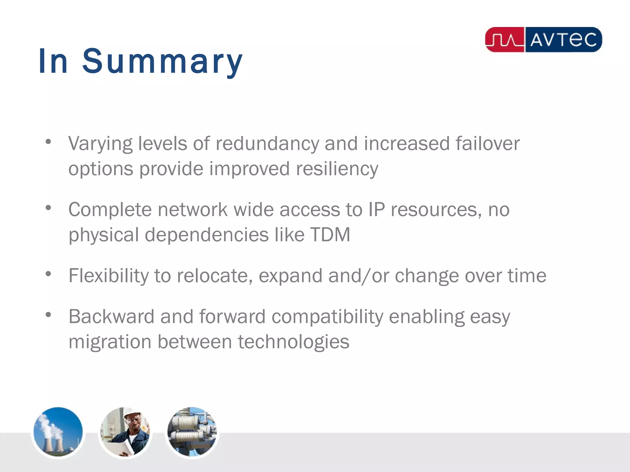In Summary
• Varying levels of redundancy and increased failover
options provide improved resiliency
• Complete network wide access to IP resources, no
physical dependencies like TDM
• Flexibility to relocate, expand and/or change over time
• Backward and forward compatibility enabling easy
migration between technologies
 