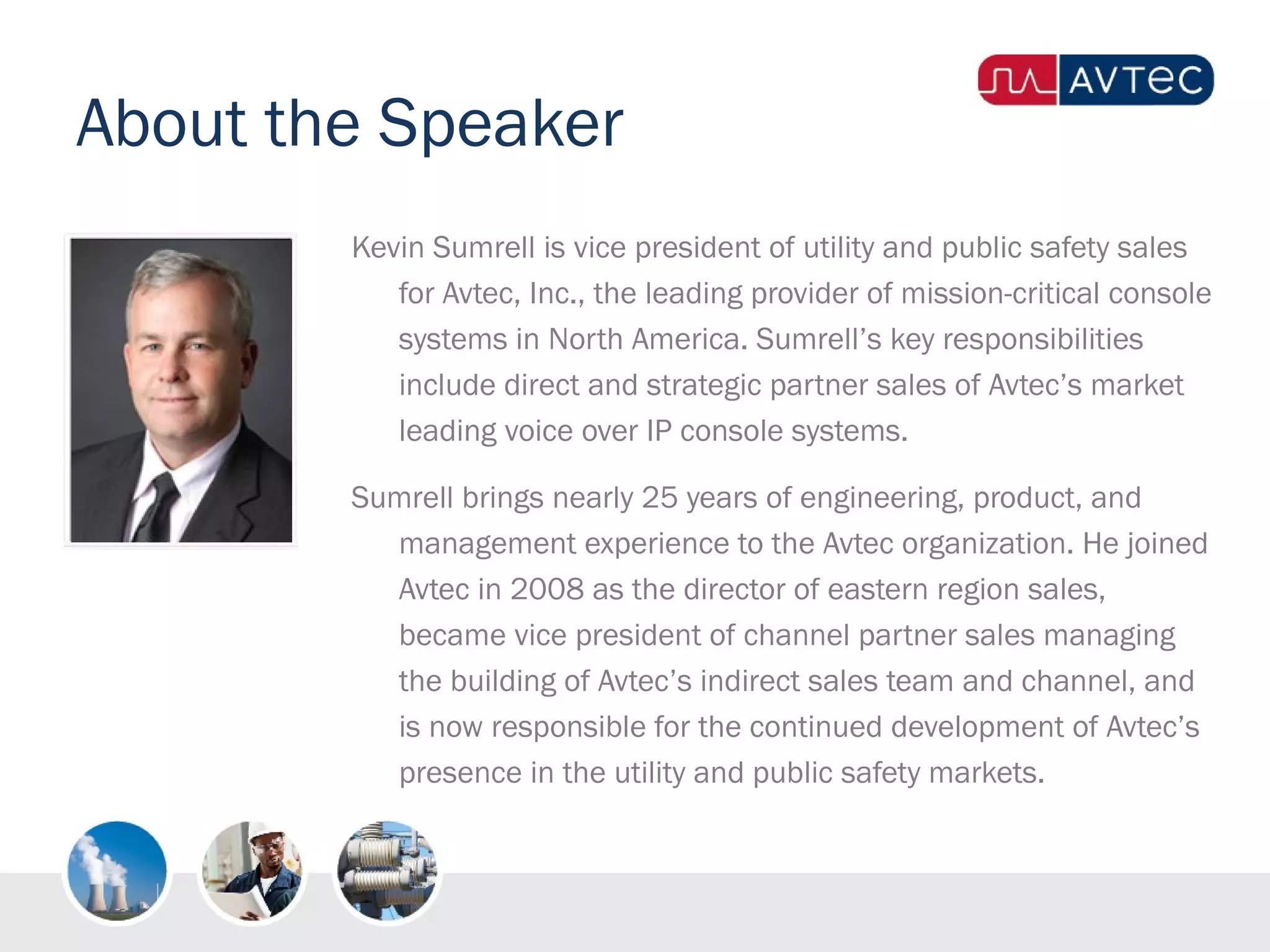 About the Speaker
Kevin Sumrell is vice president of utility and public safety sales
for Avtec, Inc., the leading provider of mission-critical console
systems in North America. Sumrell’s key responsibilities
include direct and strategic partner sales of Avtec’s market
leading voice over IP console systems. 
Sumrell brings nearly 25 years of engineering, product, and
management experience to the Avtec organization. He joined
Avtec in 2008 as the director of eastern region sales,
became vice president of channel partner sales managing
the building of Avtec’s indirect sales team and channel, and
is now responsible for the continued development of Avtec’s
presence in the utility and public safety markets.
 