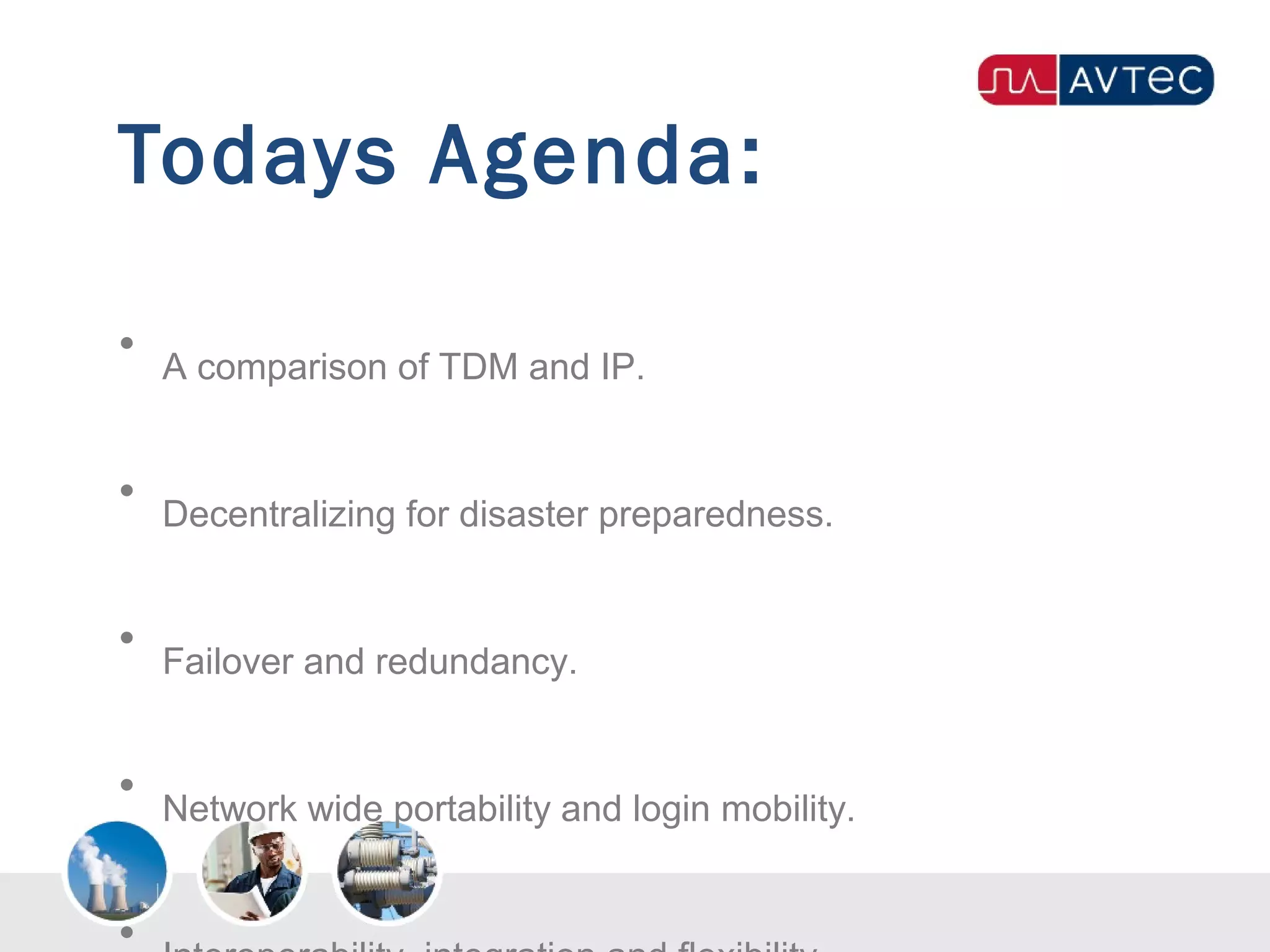 Todays Agenda:
• A comparison of TDM and IP.
• Decentralizing for disaster preparedness.
• Failover and redundancy.
• Network wide portability and login mobility.
•
 