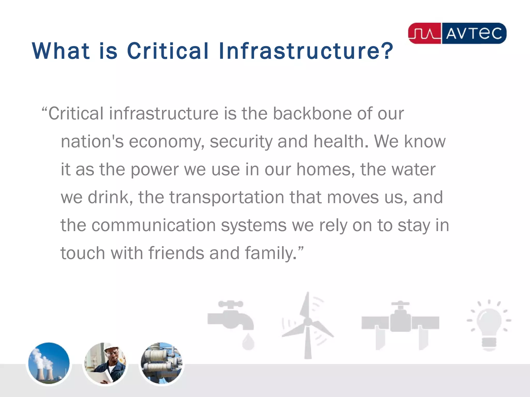 What is Critical Infrastructure?
“Critical infrastructure is the backbone of our
nation's economy, security and health. We know
it as the power we use in our homes, the water
we drink, the transportation that moves us, and
the communication systems we rely on to stay in
touch with friends and family.”
 