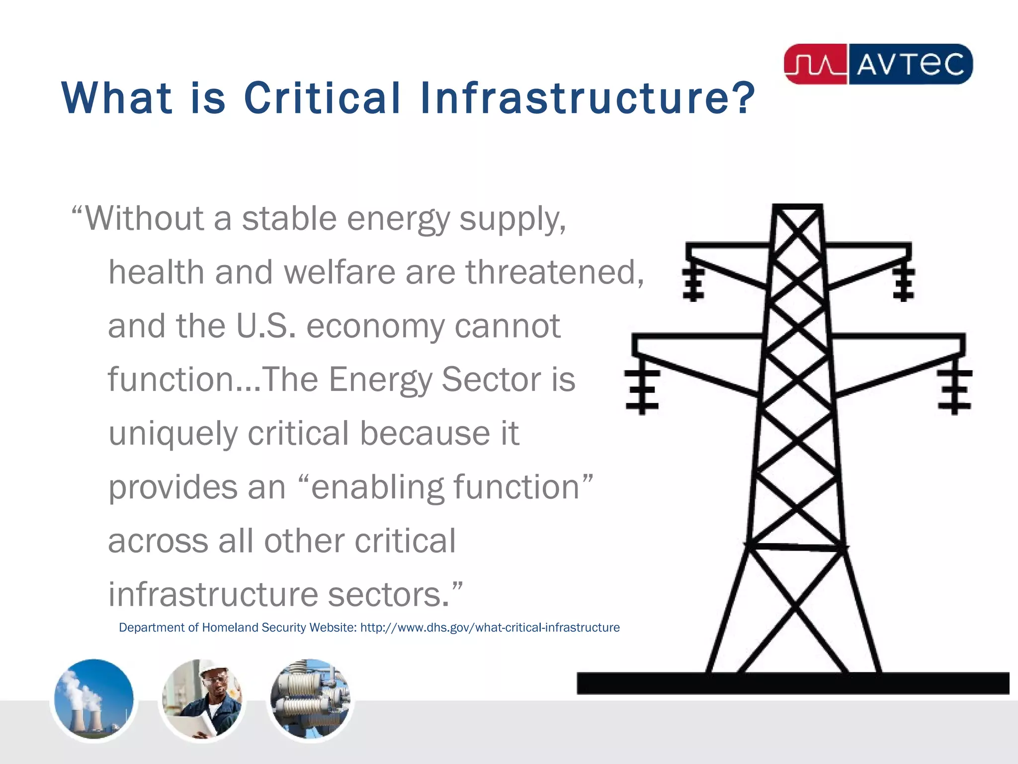 What is Critical Infrastructure?
“Without a stable energy supply,
health and welfare are threatened,
and the U.S. economy cannot
function…The Energy Sector is
uniquely critical because it
provides an “enabling function”
across all other critical
infrastructure sectors.”
Department of Homeland Security Website: http://www.dhs.gov/what-critical-infrastructure
 
