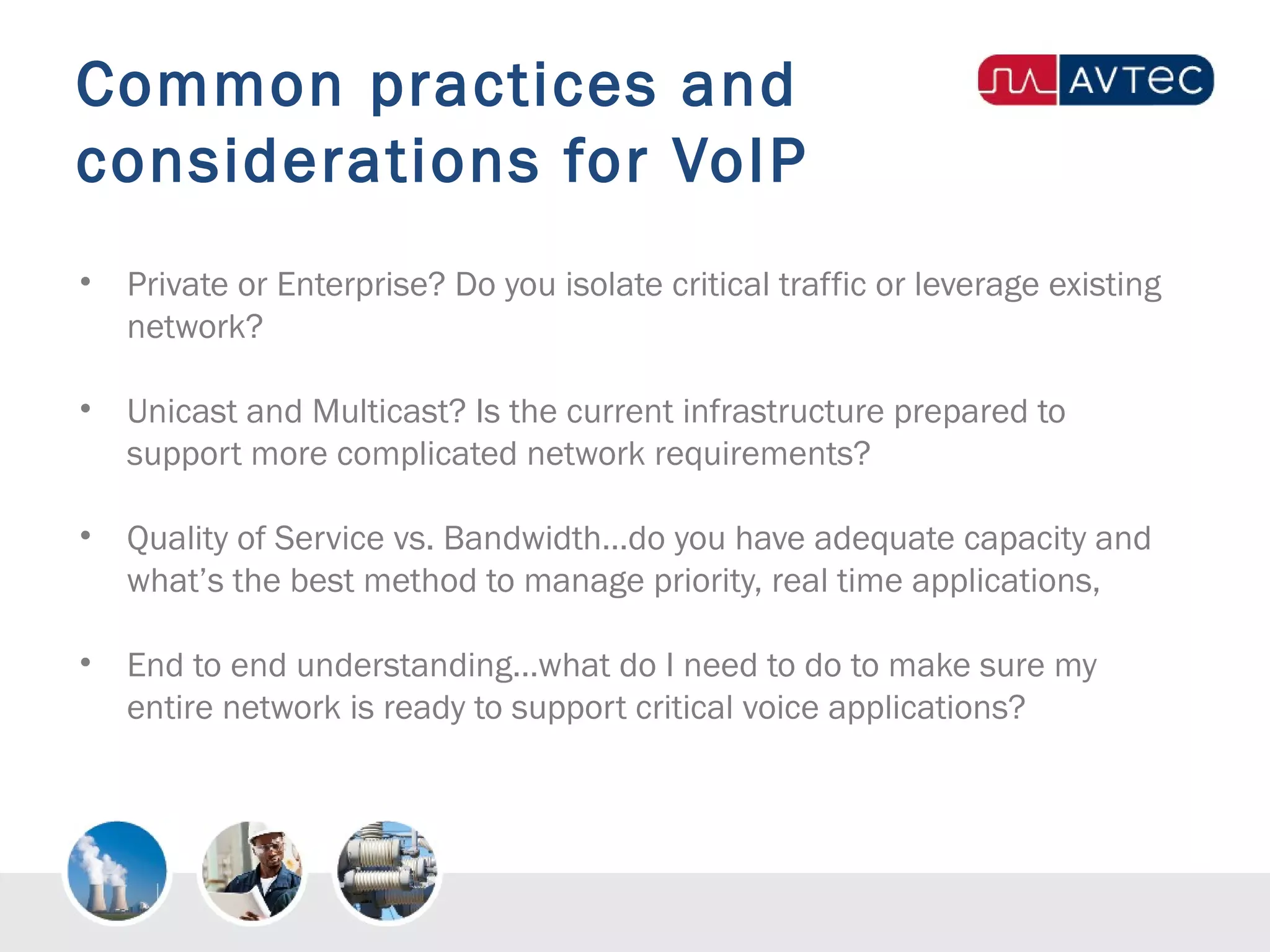 Common practices and
considerations for VoIP
• Private or Enterprise? Do you isolate critical traffic or leverage existing
network?
• Unicast and Multicast? Is the current infrastructure prepared to
support more complicated network requirements?
• Quality of Service vs. Bandwidth…do you have adequate capacity and
what’s the best method to manage priority, real time applications,
• End to end understanding…what do I need to do to make sure my
entire network is ready to support critical voice applications?
 