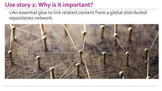 Use story 2: Why is it important?
»An essential glue to link related content from a global distributed
repositories networ...