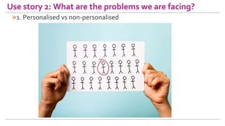 Use story 2: What are the problems we are facing?
»1. Personalised vs non-personalised
 