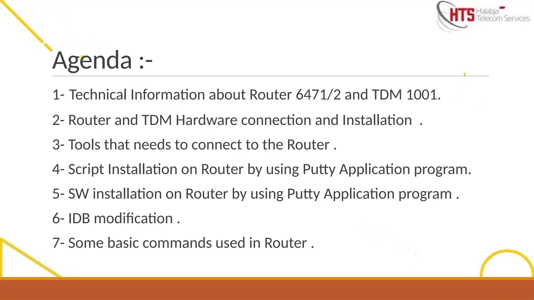 Agenda :-
1- Technical Information about Router 6471/2 and TDM 1001.
2- Router and TDM Hardware connection and Installation .
3- Tools that needs to connect to the Router .
4- Script Installation on Router by using Putty Application program.
5- SW installation on Router by using Putty Application program .
6- IDB modification .
7- Some basic commands used in Router .
 
