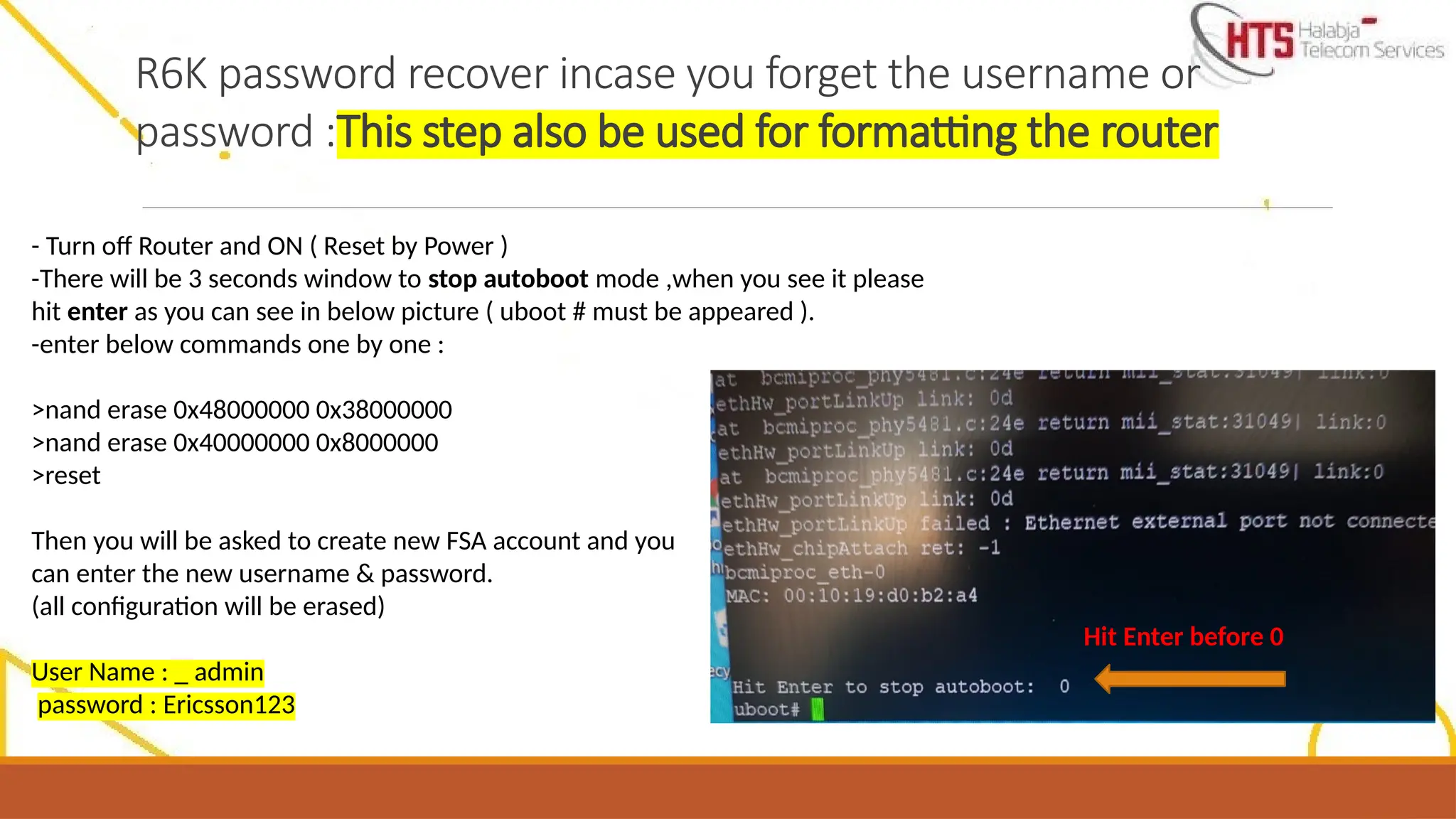 R6K password recover incase you forget the username or
password :This step also be used for formatting the router
- Turn off Router and ON ( Reset by Power )
-There will be 3 seconds window to stop autoboot mode ,when you see it please
hit enter as you can see in below picture ( uboot # must be appeared ).
-enter below commands one by one :
>nand erase 0x48000000 0x38000000
>nand erase 0x40000000 0x8000000
>reset
Then you will be asked to create new FSA account and you
can enter the new username & password.
(all configuration will be erased)
User Name : _ admin
password : Ericsson123
Hit Enter before 0
 