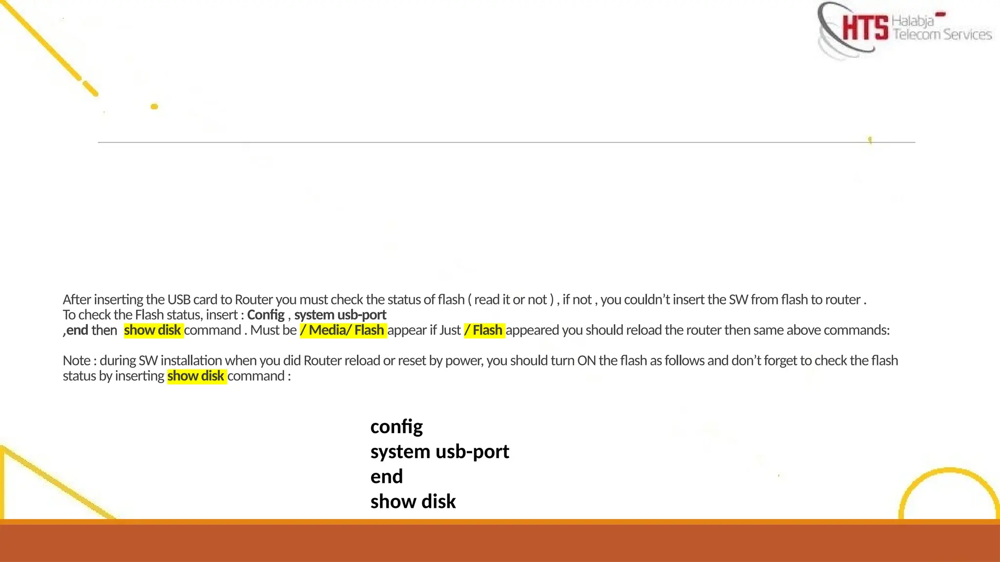 After insertingthe USB card to Router you must check the status of flash( read it or not ), if not , youcouldn’t insert the SW from flash to router .
To check the Flash status, insert : Config , system usb-port
,end then show disk command . Must be / Media/ Flash appear if Just / Flash appeared you should reload the router thensame above commands:
Note : during SW installation when you did Router reloador reset bypower, you should turn ON the flash as follows and don’t forget to check the flash
status by inserting showdisk command :
config
system usb-port
end
show disk
 
