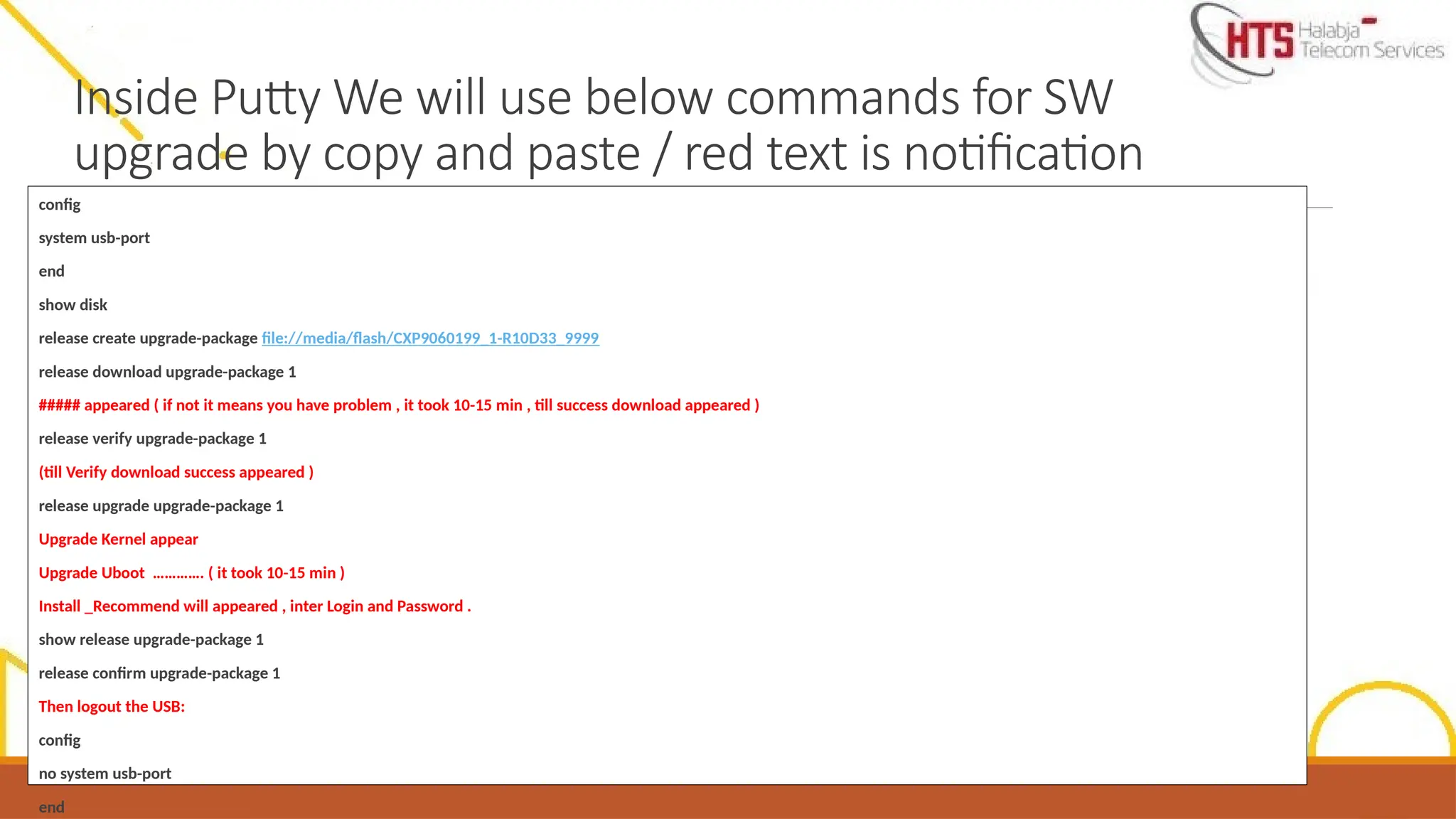 Inside Putty We will use below commands for SW
upgrade by copy and paste / red text is notification
config
system usb-port
end
show disk
release create upgrade-package file://media/flash/CXP9060199_1-R10D33_9999
release download upgrade-package 1
##### appeared ( if not it means you have problem , it took 10-15 min , till success download appeared )
release verify upgrade-package 1
(till Verify download success appeared )
release upgrade upgrade-package 1
Upgrade Kernel appear
Upgrade Uboot …………. ( it took 10-15 min )
Install _Recommend will appeared , inter Login and Password .
show release upgrade-package 1
release confirm upgrade-package 1
Then logout the USB:
config
no system usb-port
end
 