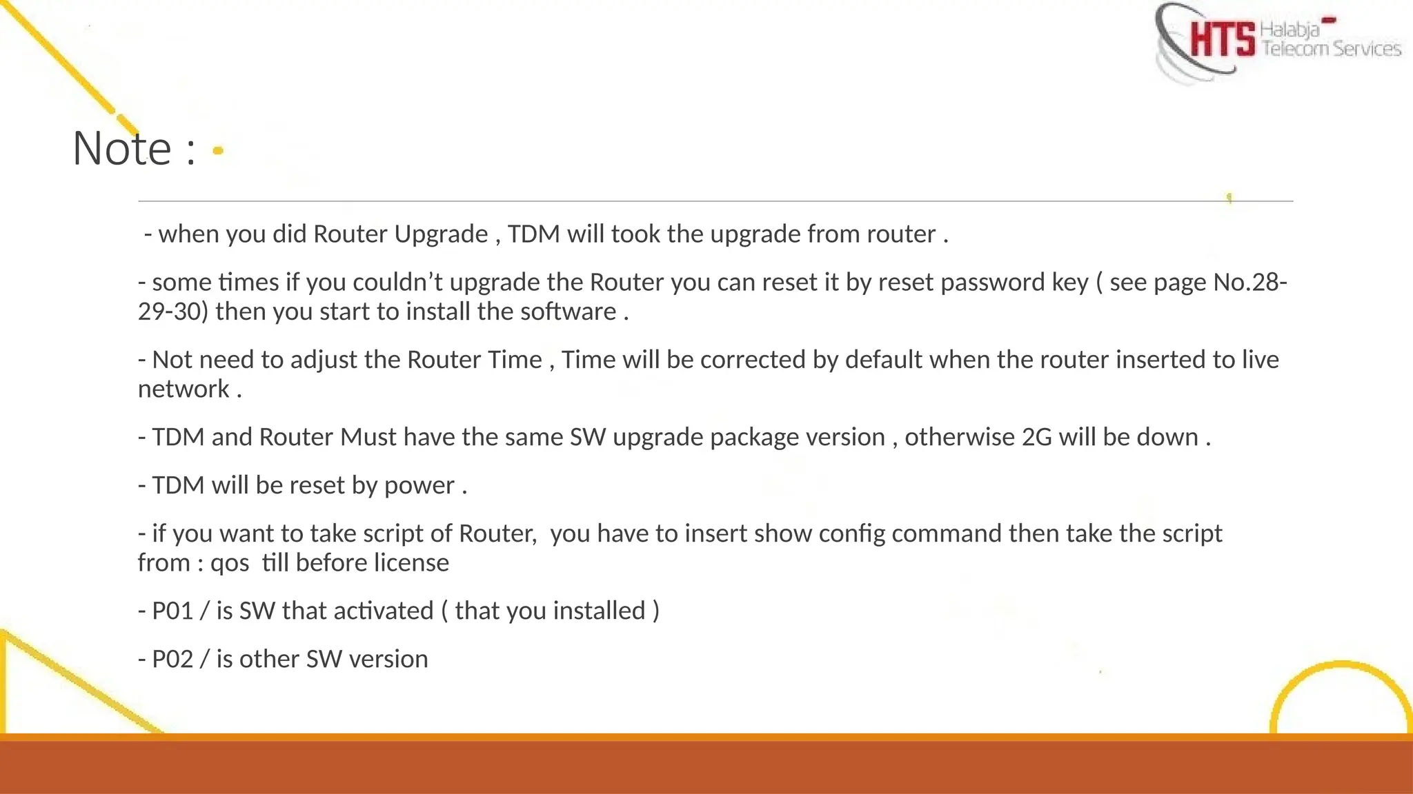 Note :
- when you did Router Upgrade , TDM will took the upgrade from router .
- some times if you couldn’t upgrade the Router you can reset it by reset password key ( see page No.28-
29-30) then you start to install the software .
- Not need to adjust the Router Time , Time will be corrected by default when the router inserted to live
network .
- TDM and Router Must have the same SW upgrade package version , otherwise 2G will be down .
- TDM will be reset by power .
- if you want to take script of Router, you have to insert show config command then take the script
from : qos till before license
- P01 / is SW that activated ( that you installed )
- P02 / is other SW version
 
