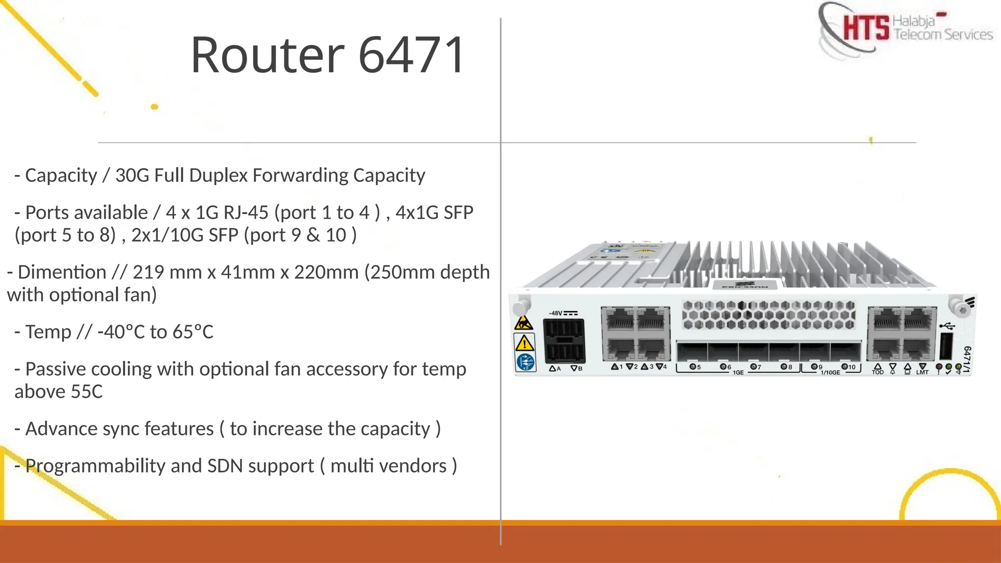- Capacity / 30G Full Duplex Forwarding Capacity
- Ports available / 4 x 1G RJ-45 (port 1 to 4 ) , 4x1G SFP
(port 5 to 8) , 2x1/10G SFP (port 9 & 10 )
- Dimention // 219 mm x 41mm x 220mm (250mm depth
with optional fan)
- Temp // -40ºC to 65ºC
- Passive cooling with optional fan accessory for temp
above 55C
- Advance sync features ( to increase the capacity )
- Programmability and SDN support ( multi vendors )
Router 6471
 