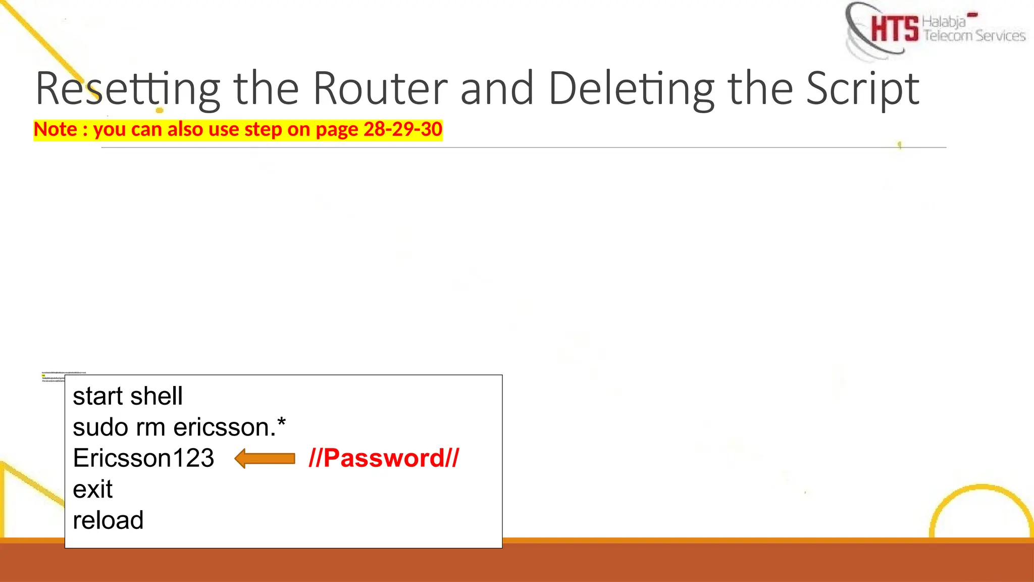 I
f
w
e
n
e
e
d
t
o
r
e
s
e
t
a
n
d
d
e
l
e
t
e
t
h
e
s
cr
i
p
t
i
n
o
r
d
e
r
t
o
l
o
a
d
a
n
e
w
o
n
e
,
w
e
j
u
s
t
n
e
e
d
t
o
e
n
t
e
r
t
h
e
b
e
l
o
w
c
o
m
m
a
n
d
s
.
N
o
t
e
:
-
T
h
i
s
w
i
l
l
o
n
l
y
d
e
l
e
t
e
t
h
e
s
c
r
i
p
t
a
n
d
r
e
s
e
t
t
h
e
c
o
n
fi
g
u
r
a
ti
o
n
,
t
h
e
s
o
ft
w
a
r
e
u
p
g
r
a
d
e
w
i
l
l
r
e
m
a
i
n
t
h
e
s
a
m
e
-
A
ft
e
r
w
a
r
d
s
w
e
c
a
n
l
o
a
d
a
n
e
w
s
cr
i
p
t
t
o
t
h
e
d
e
v
i
ce
s
h
o
w
n
a
b
o
v
e
start shell
sudo rm ericsson.*
Ericsson123 //Password//
exit
reload
Resetting the Router and Deleting the Script
Note : you can also use step on page 28-29-30
 