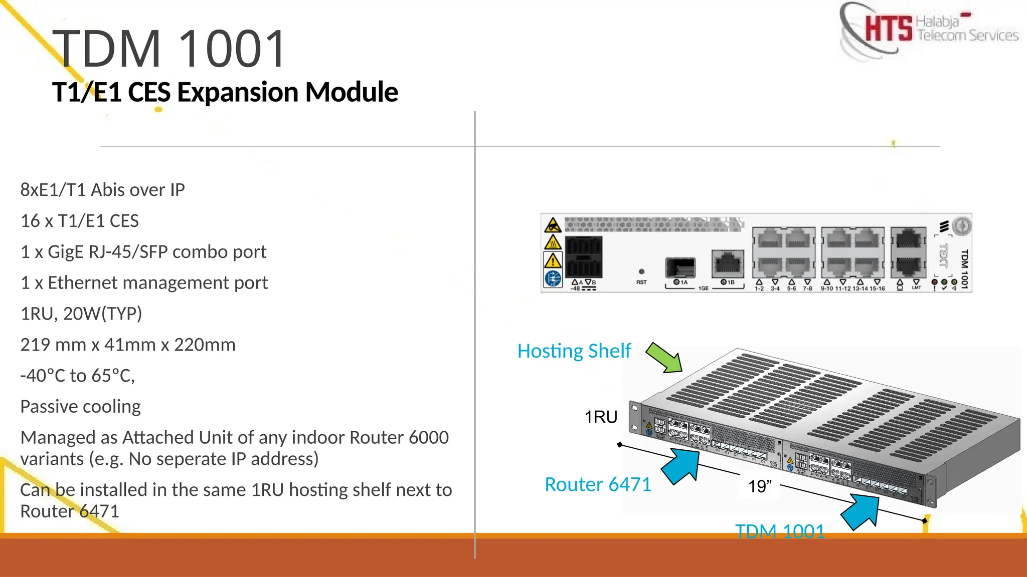 8xE1/T1 Abis over IP
16 x T1/E1 CES
1 x GigE RJ-45/SFP combo port
1 x Ethernet management port
1RU, 20W(TYP)
219 mm x 41mm x 220mm
-40ºC to 65ºC,
Passive cooling
Managed as Attached Unit of any indoor Router 6000
variants (e.g. No seperate IP address)
Can be installed in the same 1RU hosting shelf next to
Router 6471
TDM 1001
T1/E1 CES Expansion Module
19”
1RU
Router 6471
TDM 1001
Hosting Shelf
 