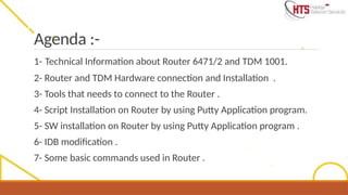 Agenda :-
1- Technical Information about Router 6471/2 and TDM 1001.
2- Router and TDM Hardware connection and Installation .
3- Tools that needs to connect to the Router .
4- Script Installation on Router by using Putty Application program.
5- SW installation on Router by using Putty Application program .
6- IDB modification .
7- Some basic commands used in Router .
 