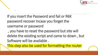 If you insert the Password and fail or R6K
password recover incase you forget the
username or password
, you have to reset the password but site will
delete the existing script and came to down , but
Software will be available .
This step also be used for formatting the router
 