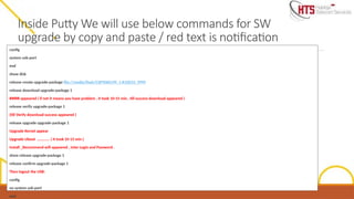 Inside Putty We will use below commands for SW
upgrade by copy and paste / red text is notification
config
system usb-port
end
show disk
release create upgrade-package file://media/flash/CXP9060199_1-R10D33_9999
release download upgrade-package 1
##### appeared ( if not it means you have problem , it took 10-15 min , till success download appeared )
release verify upgrade-package 1
(till Verify download success appeared )
release upgrade upgrade-package 1
Upgrade Kernel appear
Upgrade Uboot …………. ( it took 10-15 min )
Install _Recommend will appeared , inter Login and Password .
show release upgrade-package 1
release confirm upgrade-package 1
Then logout the USB:
config
no system usb-port
end
 