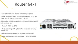 - Capacity / 30G Full Duplex Forwarding Capacity
- Ports available / 4 x 1G RJ-45 (port 1 to 4 ) , 4x1G SFP
(port 5 to 8) , 2x1/10G SFP (port 9 & 10 )
- Dimention // 219 mm x 41mm x 220mm (250mm depth
with optional fan)
- Temp // -40ºC to 65ºC
- Passive cooling with optional fan accessory for temp
above 55C
- Advance sync features ( to increase the capacity )
- Programmability and SDN support ( multi vendors )
Router 6471
 