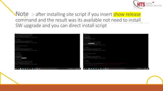 Note :- after installing site script if you insert show release
command and the result was its available not need to install
SW upgrade and you can direct install script
 