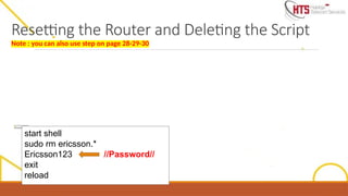 I
f
w
e
n
e
e
d
t
o
r
e
s
e
t
a
n
d
d
e
l
e
t
e
t
h
e
s
cr
i
p
t
i
n
o
r
d
e
r
t
o
l
o
a
d
a
n
e
w
o
n
e
,
w
e
j
u
s
t
n
e
e
d
t
o
e
n
t
e
r
t
h
e
b
e
l
o
w
c
o
m
m
a
n
d
s
.
N
o
t
e
:
-
T
h
i
s
w
i
l
l
o
n
l
y
d
e
l
e
t
e
t
h
e
s
c
r
i
p
t
a
n
d
r
e
s
e
t
t
h
e
c
o
n
fi
g
u
r
a
ti
o
n
,
t
h
e
s
o
ft
w
a
r
e
u
p
g
r
a
d
e
w
i
l
l
r
e
m
a
i
n
t
h
e
s
a
m
e
-
A
ft
e
r
w
a
r
d
s
w
e
c
a
n
l
o
a
d
a
n
e
w
s
cr
i
p
t
t
o
t
h
e
d
e
v
i
ce
s
h
o
w
n
a
b
o
v
e
start shell
sudo rm ericsson.*
Ericsson123 //Password//
exit
reload
Resetting the Router and Deleting the Script
Note : you can also use step on page 28-29-30
 