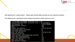#sh attached-unit 1 super-channel (check super channel status and also you can check the counters).
# sh attached-unit 1 tg-transport (most important command ,to check it tg is up or not ),
 
