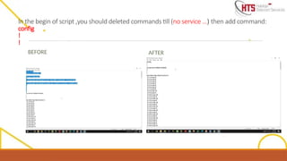 In the begin of script ,you should deleted commands till (no service …) then add command:
config
!
!
BEFORE AFTER
 